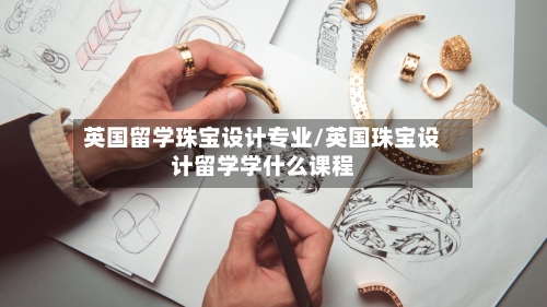 英国留学珠宝设计专业/英国珠宝设计留学学什么课程-第3张图片