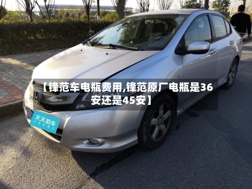 【锋范车电瓶费用,锋范原厂电瓶是36安还是45安】-第2张图片