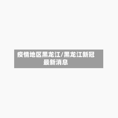 疫情地区黑龙江/黑龙江新冠最新消息