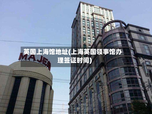 英国上海馆地址(上海英国领事馆办理签证时间)-第2张图片