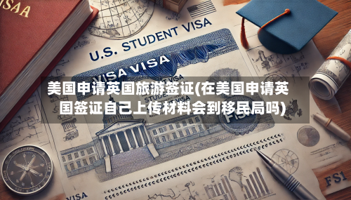 美国申请英国旅游签证(在美国申请英国签证自己上传材料会到移民局吗)