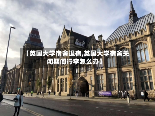 【英国大学宿舍退宿,英国大学宿舍关闭期间行李怎么办】