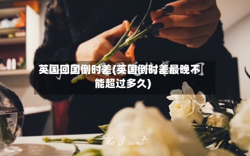 英国回国倒时差(英国倒时差最晚不能超过多久)