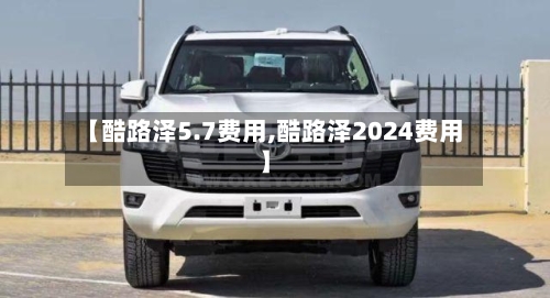 【酷路泽5.7费用,酷路泽2024费用】