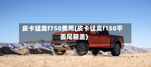 皮卡猛禽f750费用(皮卡猛禽f150平盖尾箱盖)