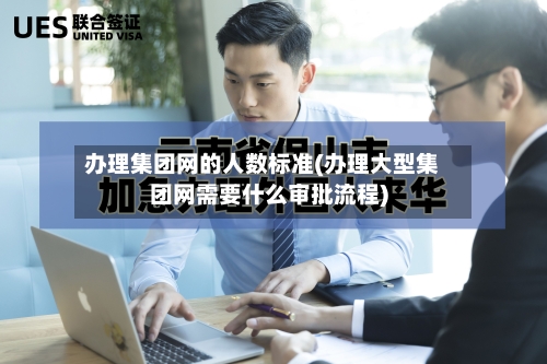 办理集团网的人数标准(办理大型集团网需要什么审批流程)