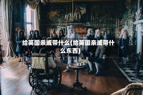 给英国亲戚带什么(给英国亲戚带什么东西)