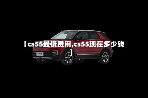 【cs55最低费用,cs55现在多少钱】-第3张图片