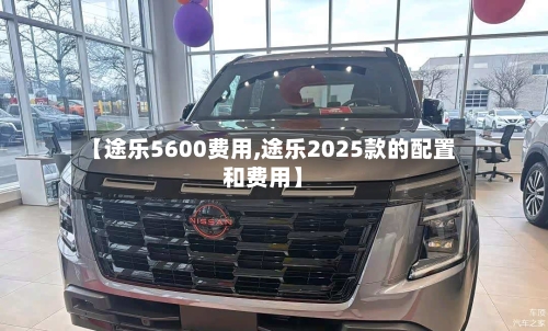 【途乐5600费用,途乐2025款的配置和费用】-第2张图片