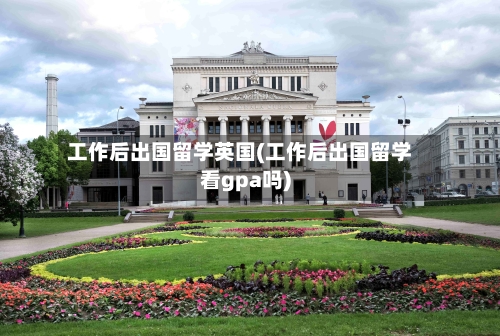 工作后出国留学英国(工作后出国留学看gpa吗)