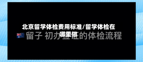北京留学体检费用标准/留学体检在哪里做