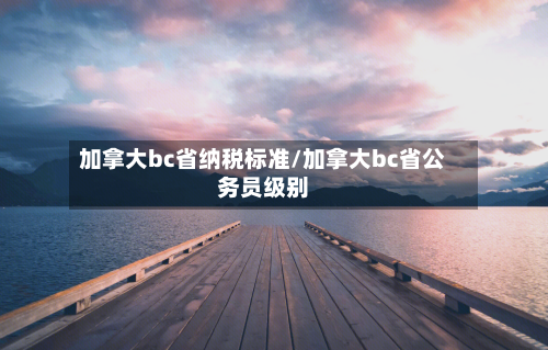 加拿大bc省纳税标准/加拿大bc省公务员级别