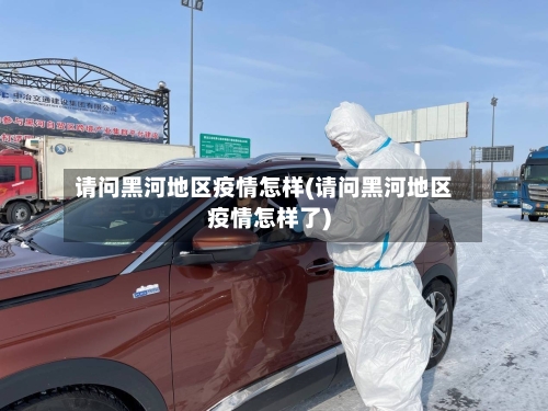 请问黑河地区疫情怎样(请问黑河地区疫情怎样了)-第3张图片