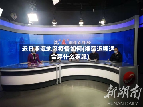 近日湘潭地区疫情如何(湘潭近期适合穿什么衣服)-第2张图片