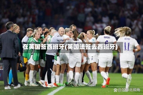 在英国签西班牙(英国法签去西班牙)-第3张图片