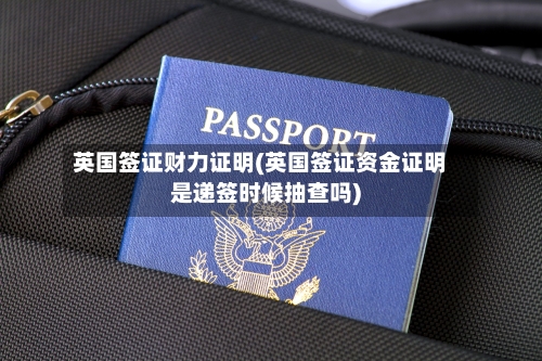 英国签证财力证明(英国签证资金证明是递签时候抽查吗)