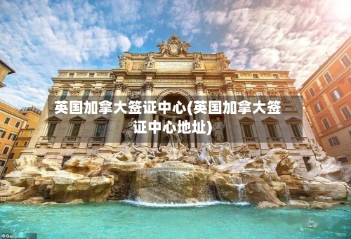 英国加拿大签证中心(英国加拿大签证中心地址)
