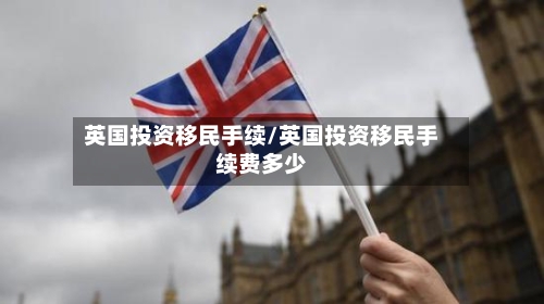 英国投资移民手续/英国投资移民手续费多少