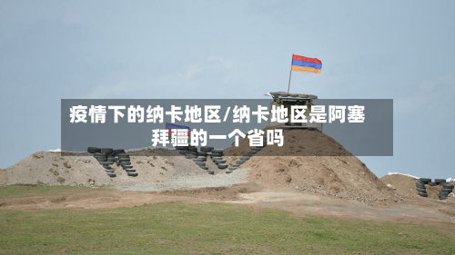 疫情下的纳卡地区/纳卡地区是阿塞拜疆的一个省吗
