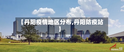【丹阳疫情地区分布,丹阳防疫站】-第2张图片