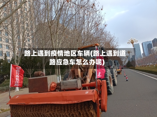 路上遇到疫情地区车辆(路上遇到道路应急车怎么办呢)