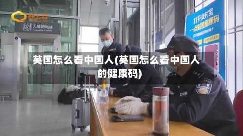 英国怎么看中国人(英国怎么看中国人的健康码)
