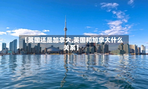 【英国还是加拿大,英国和加拿大什么关系】-第3张图片