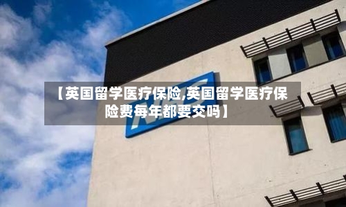 【英国留学医疗保险,英国留学医疗保险费每年都要交吗】-第2张图片