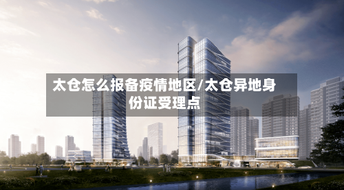 太仓怎么报备疫情地区/太仓异地身份证受理点-第2张图片