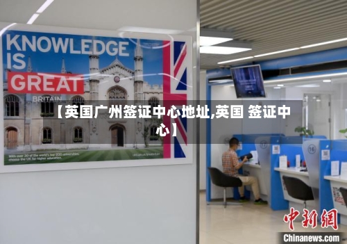 【英国广州签证中心地址,英国 签证中心】-第2张图片