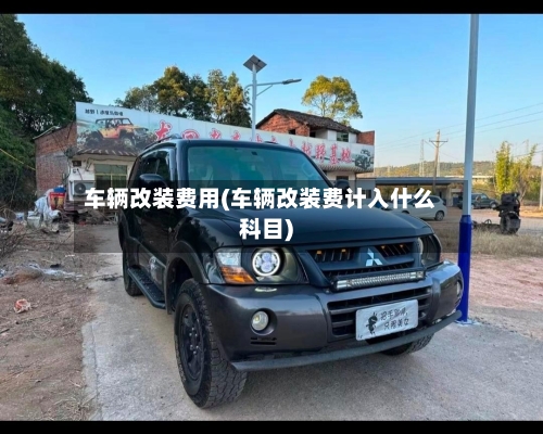 车辆改装费用(车辆改装费计入什么科目)