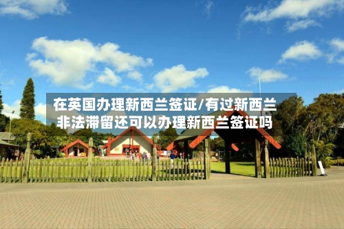 在英国办理新西兰签证/有过新西兰非法滞留还可以办理新西兰签证吗