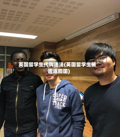 英国留学生代购违法(英国留学生被遣返回国)