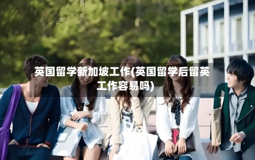 英国留学新加坡工作(英国留学后留英工作容易吗)-第2张图片