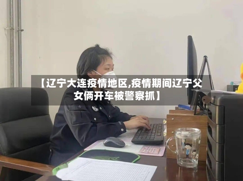 【辽宁大连疫情地区,疫情期间辽宁父女俩开车被警察抓】