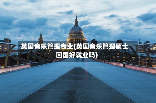 英国音乐管理专业(英国音乐管理硕士回国好就业吗)